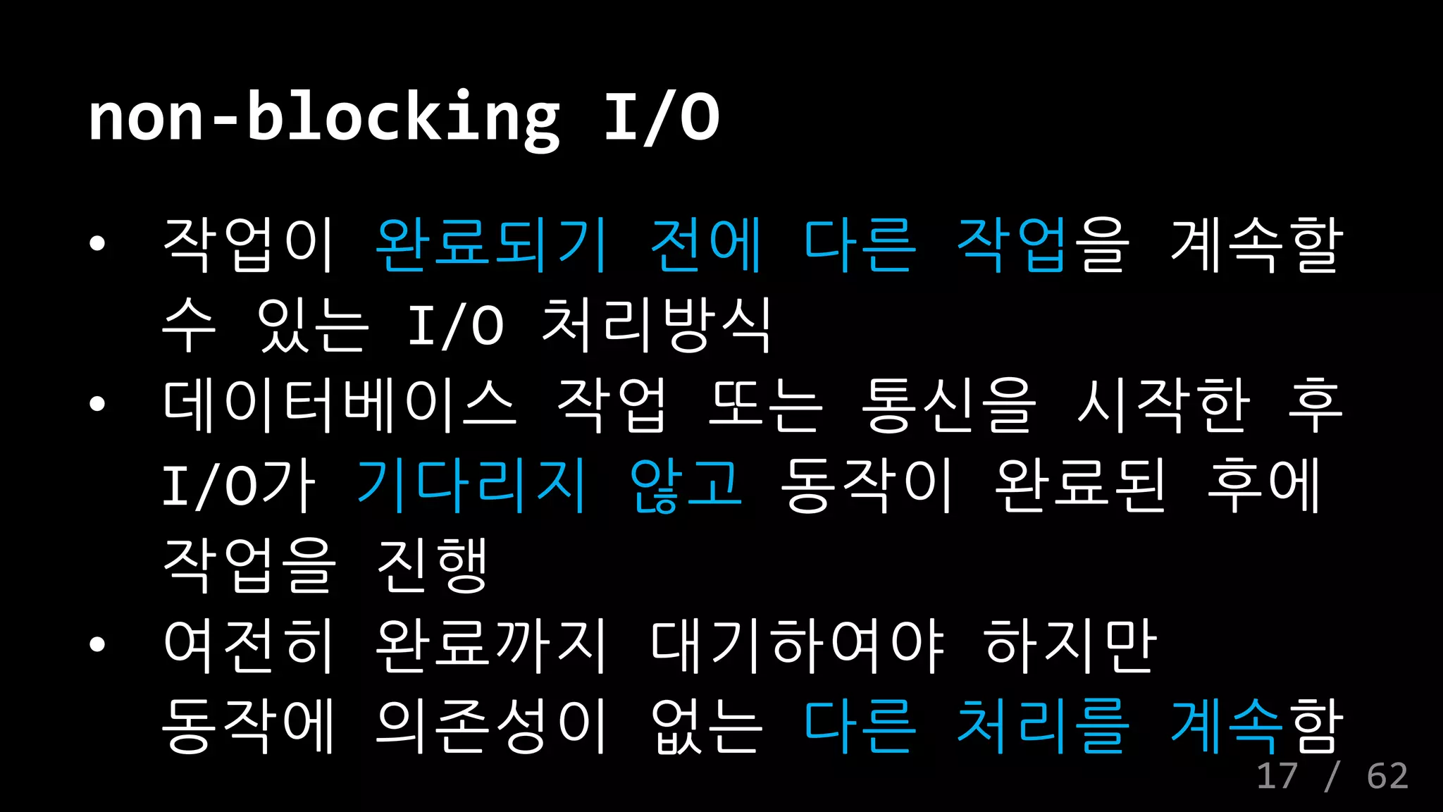 non-blocking I/O
• 작업이 완료되기 전에 다른 작업을 계속할
수 있는 I/O 처리방식
• 데이터베이스 작업 또는 통신을 시작한 후
I/O가 기다리지 않고 동작이 완료된 후에
작업을 진행
• 여전히 완료까지 대기하여야 하지만
동작에 의존성이 없는 다른 처리를 계속함
17 / 62
 