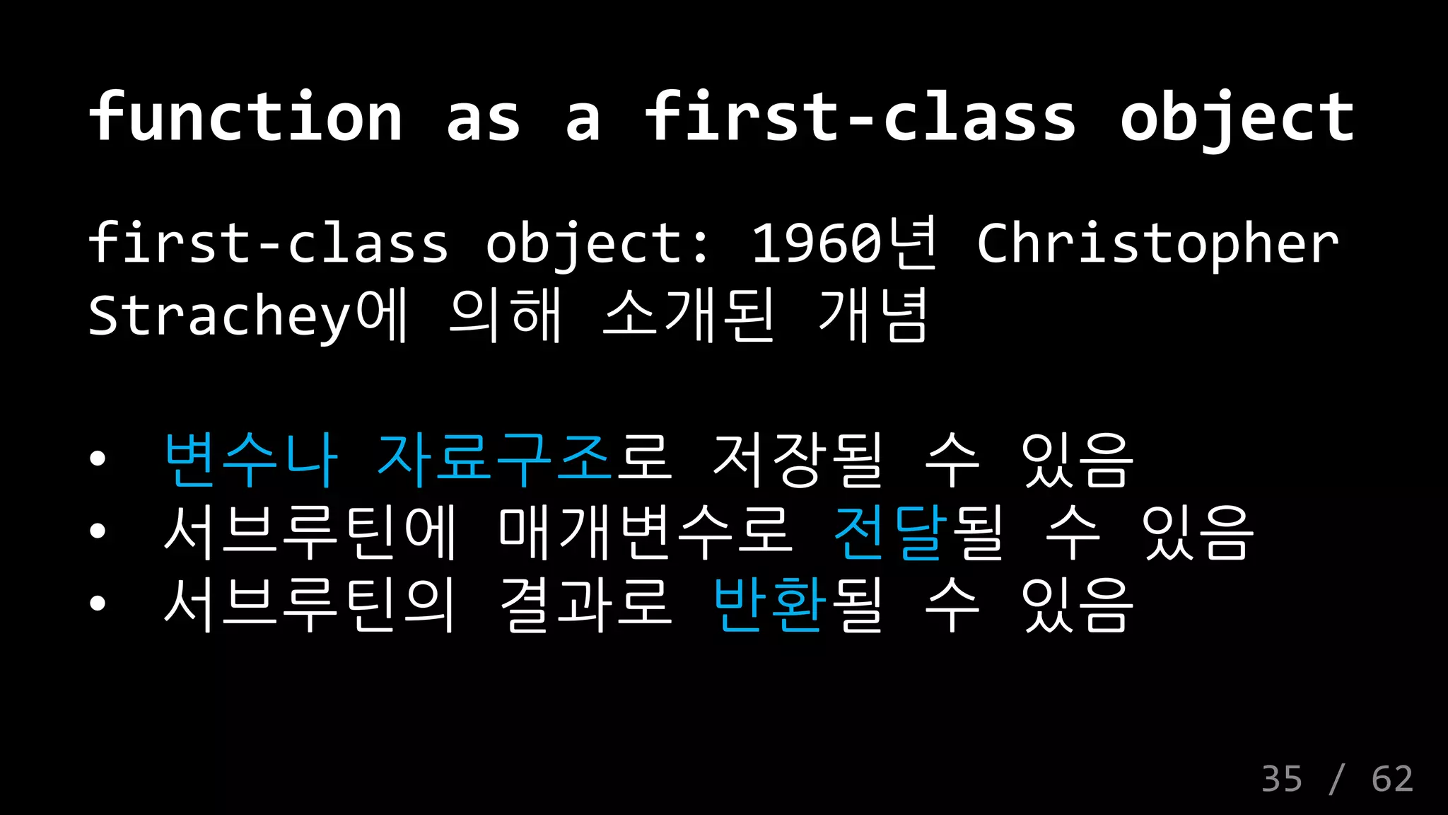 function as a first-class object
first-class object: 1960년 Christopher
Strachey에 의해 소개된 개념
• 변수나 자료구조로 저장될 수 있음
• 서브루틴에 매개변수로 전달될 수 있음
• 서브루틴의 결과로 반환될 수 있음
35 / 62
 