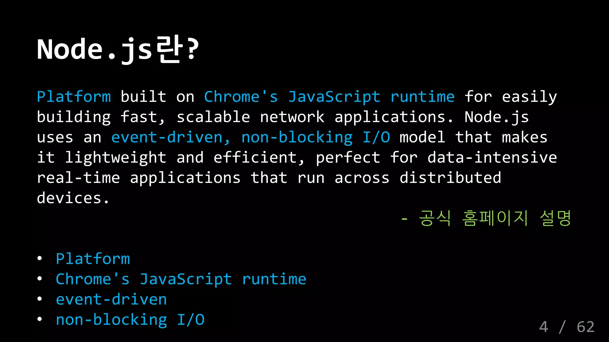 Node.js란?
Platform built on Chrome's JavaScript runtime for easily
building fast, scalable network applications. Node.js
uses an event-driven, non-blocking I/O model that makes
it lightweight and efficient, perfect for data-intensive
real-time applications that run across distributed
devices.
- 공식 홈페이지 설명
• Platform
• Chrome's JavaScript runtime
• event-driven
• non-blocking I/O 4 / 62
 