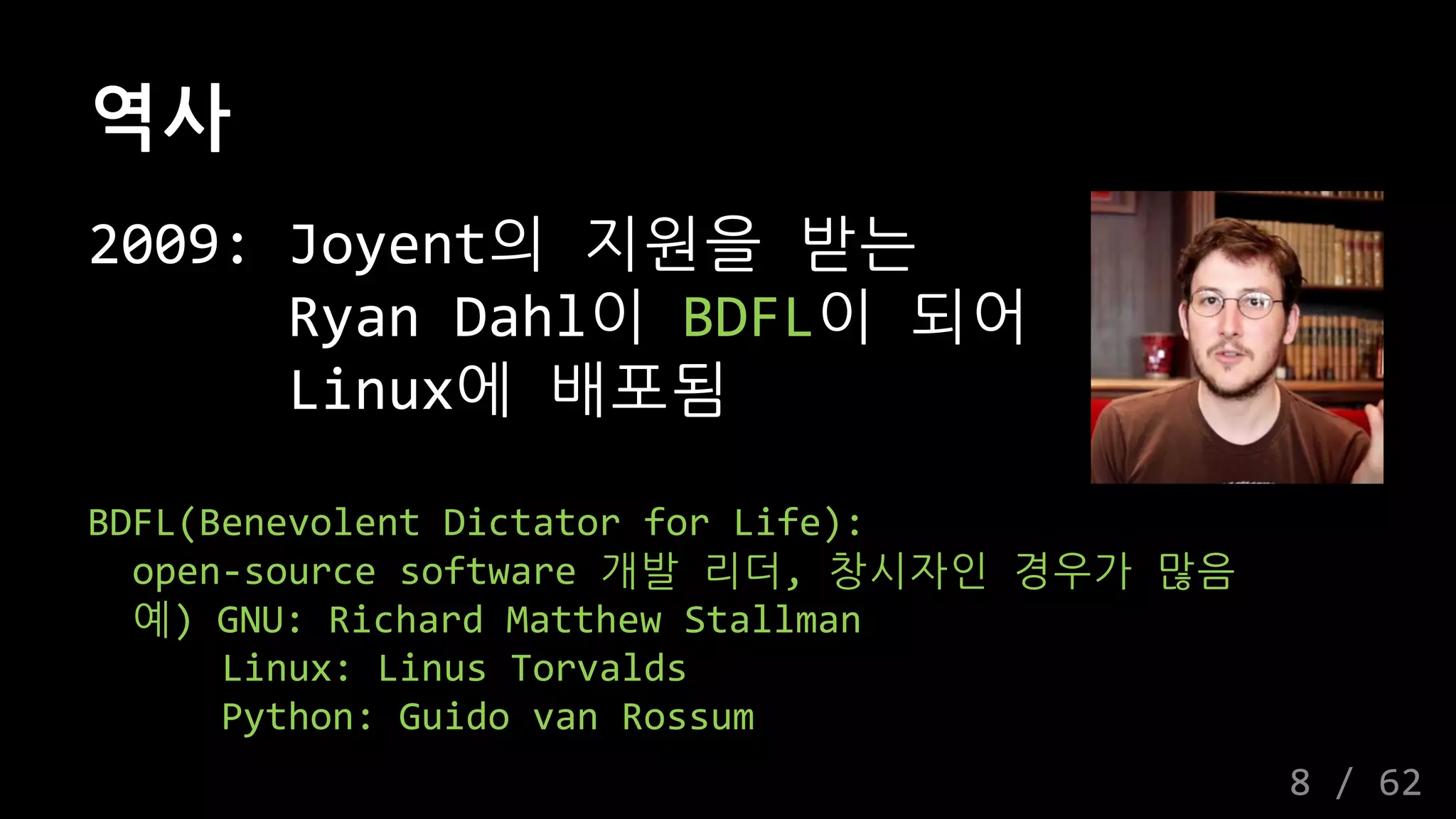 역사
2009: Joyent의 지원을 받는
Ryan Dahl이 BDFL이 되어
Linux에 배포됨
BDFL(Benevolent Dictator for Life):
open-source software 개발 리더, 창시자인 경우가 많음
예) GNU: Richard Matthew Stallman
Linux: Linus Torvalds
Python: Guido van Rossum
8 / 62
 