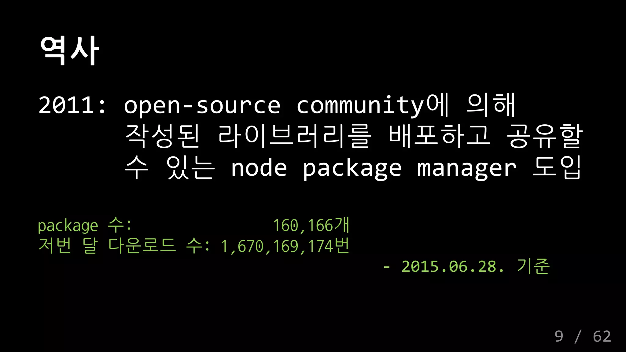 역사
2011: open-source community에 의해
작성된 라이브러리를 배포하고 공유할
수 있는 node package manager 도입
package 수: 160,166개
저번 달 다운로드 수: 1,670,169,174번
- 2015.06.28. 기준
9 / 62
 
