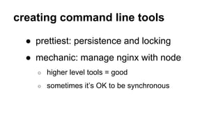 creating command line tools
● prettiest: persistence and locking
● mechanic: manage nginx with node
○ higher level tools = good
○ sometimes it’s OK to be synchronous
 
