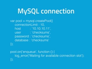 MySQL connection
var pool = mysql.createPool({
connectionLimit : 10,
host : ’10.10.10.11’,
user : 'checksums',
password : 'checksums',
database : 'checksums'
});
pool.on('enqueue', function () {
log_error('Waiting for available connection slot');
});
 