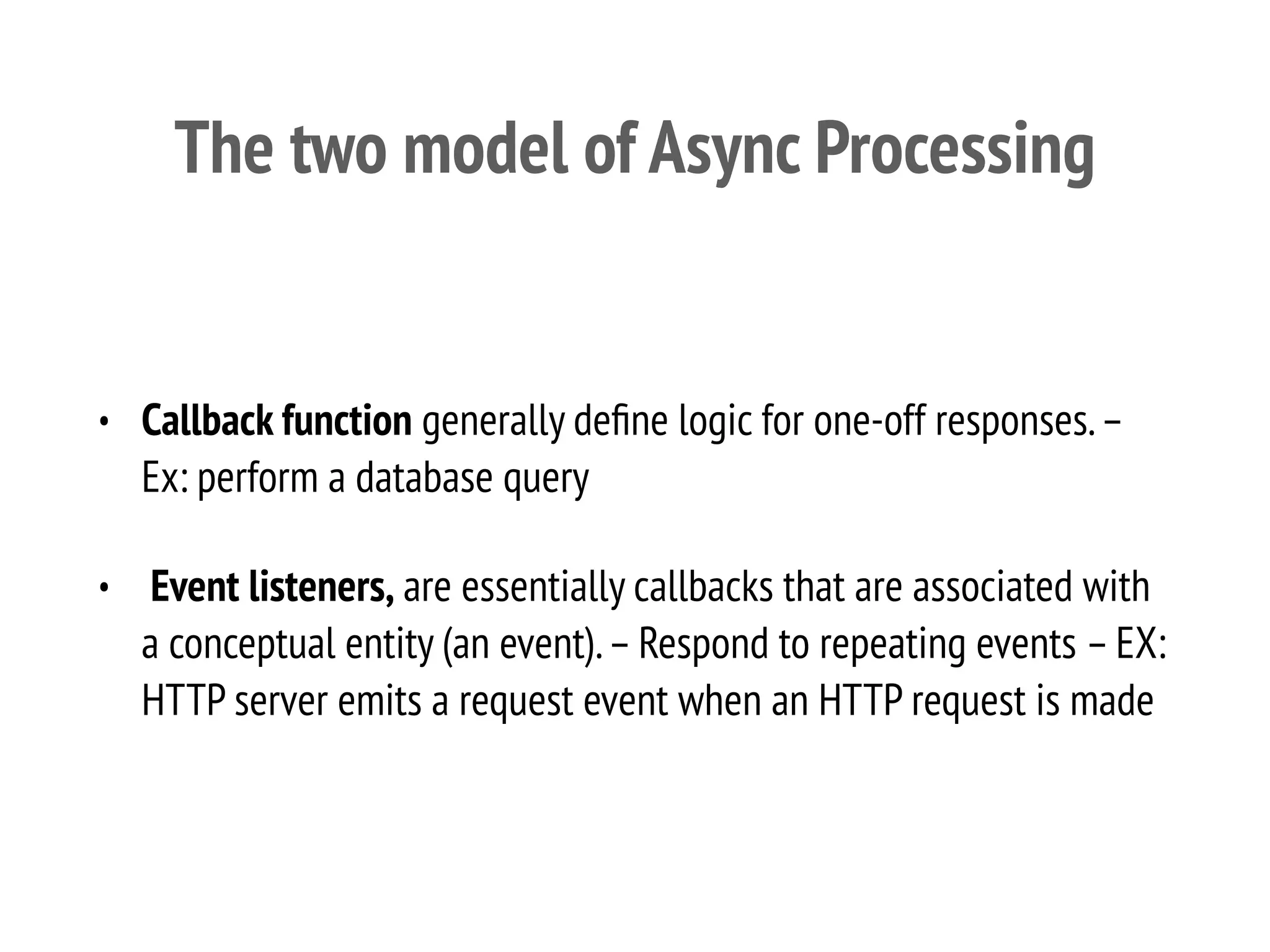 The two model of Async Processing
• Callback function generally deﬁne logic for one-off responses.–
Ex: perform a database query
• Event listeners, are essentially callbacks that are associated with
a conceptual entity (an event).–Respond to repeating events –EX:
HTTP server emits a request event when an HTTP request is made
 