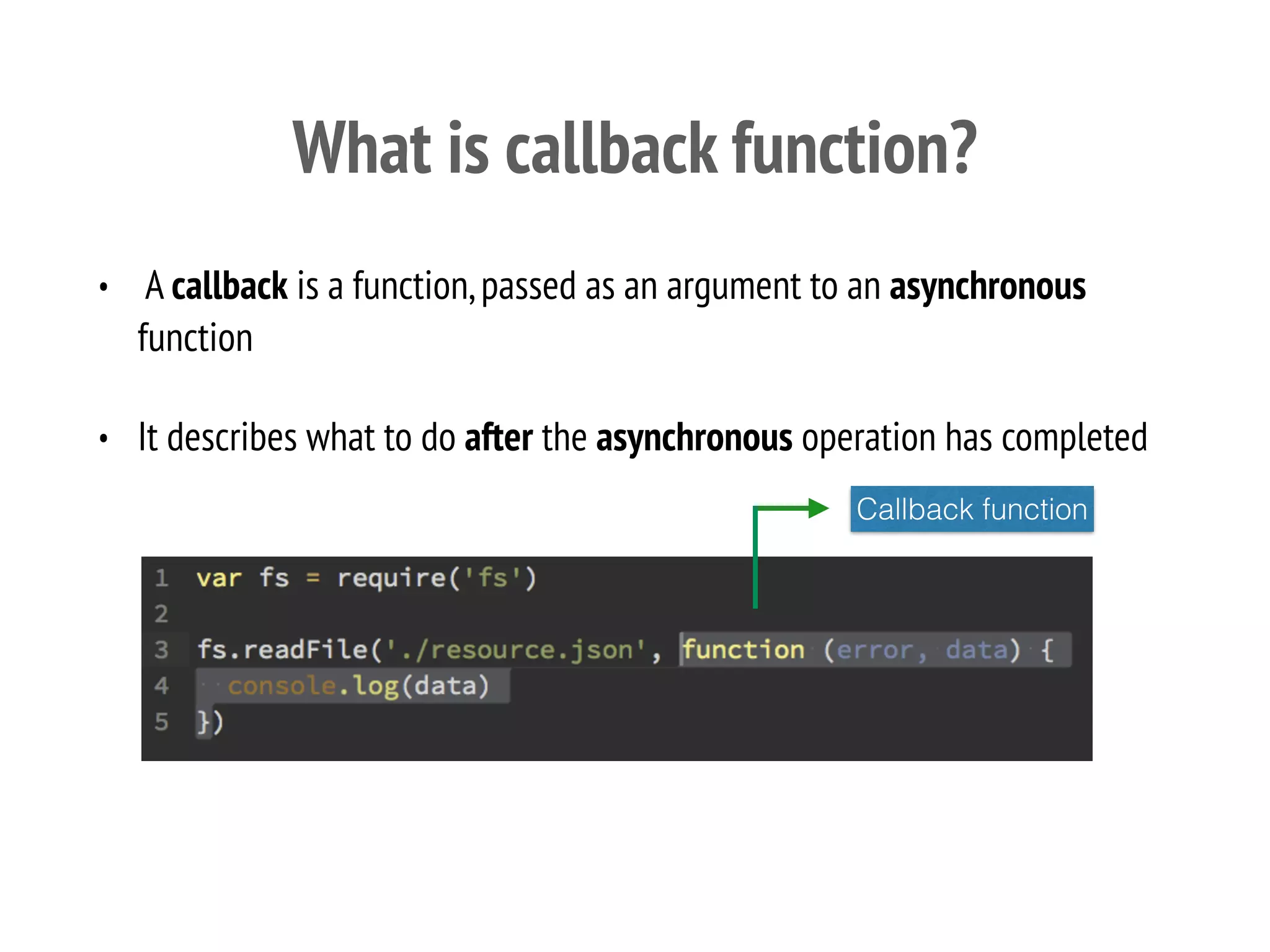 What is callback function?
• A callback is a function,passed as an argument to an asynchronous
function
• It describes what to do after the asynchronous operation has completed
Callback function
 