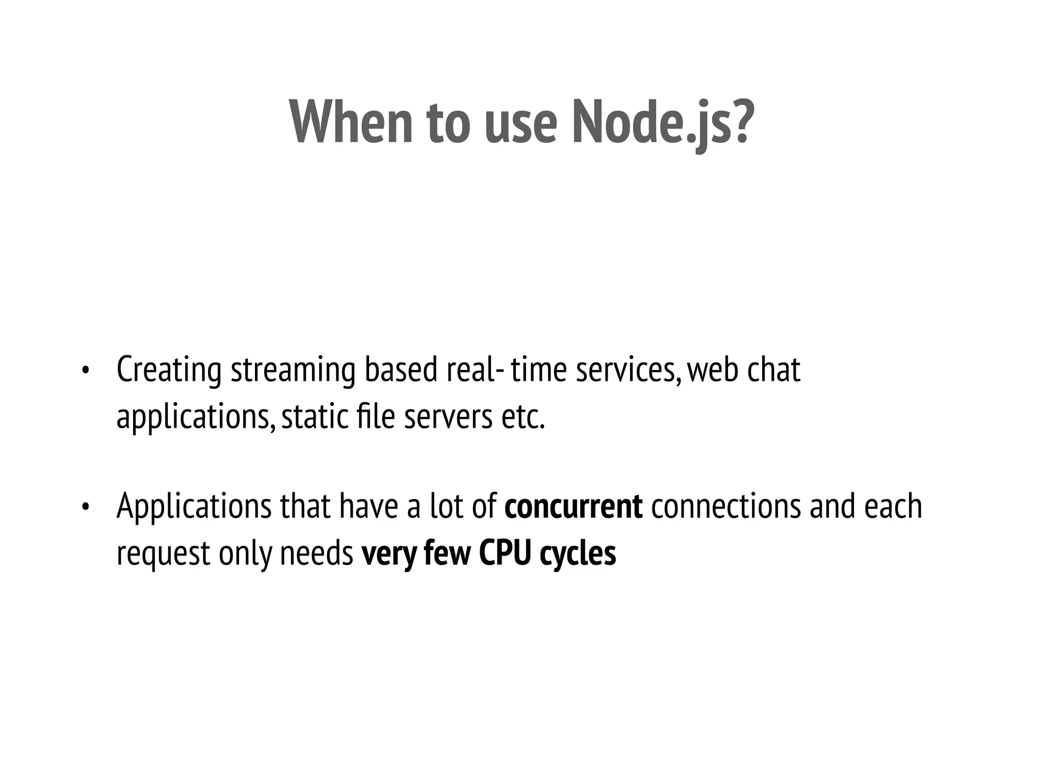 When to use Node.js?
• Creating streaming based real-time services,web chat
applications,static ﬁle servers etc.
• Applications that have a lot of concurrent connections and each
request only needs very few CPU cycles
 