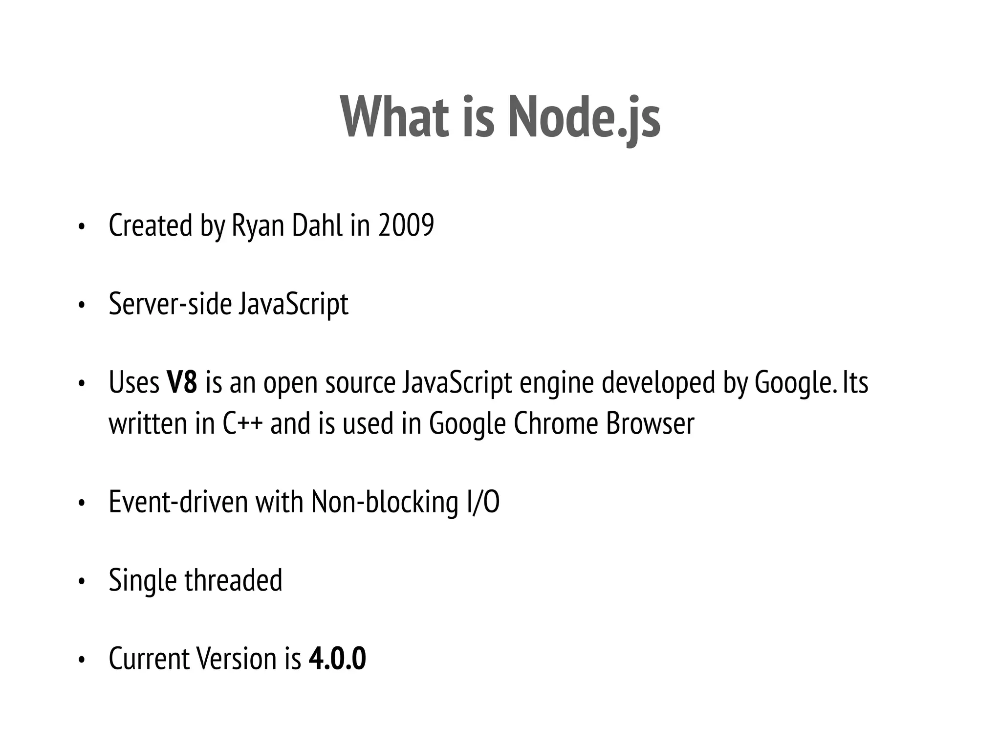What is Node.js
• Created by Ryan Dahl in 2009
• Server-side JavaScript
• Uses V8 is an open source JavaScript engine developed by Google.Its
written in C++ and is used in Google Chrome Browser
• Event-driven with Non-blocking I/O
• Single threaded
• Current Version is 4.0.0
 