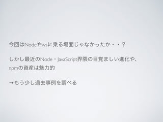 今回はNodeやwsに乗る場面じゃなかったか・・？
しかし最近のNode・JavaScript界隈の目覚ましい進化や、
npmの資産は魅力的
→もう少し過去事例を調べる
 
