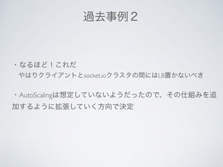 ・なるほど！これだ
 やはりクライアントとsocket.ioクラスタの間にはLB置かないべき
・AutoScalingは想定していないようだったので、その仕組みを追
加するように拡張していく方向で決定
過去事例２
 