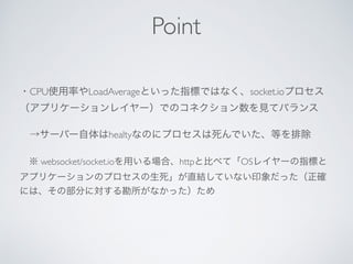 ・CPU使用率やLoadAverageといった指標ではなく、socket.ioプロセス
（アプリケーションレイヤー）でのコネクション数を見てバランス
 →サーバー自体はhealtyなのにプロセスは死んでいた、等を排除
 ※ websocket/socket.ioを用いる場合、httpと比べて「OSレイヤーの指標と
アプリケーションのプロセスの生死」が直結していない印象だった（正確
には、その部分に対する勘所がなかった）ため
Point
 