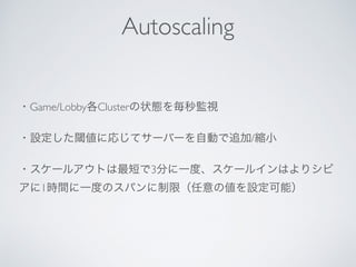 ・Game/Lobby各Clusterの状態を毎秒監視
・設定した閾値に応じてサーバーを自動で追加/縮小
・スケールアウトは最短で3分に一度、スケールインはよりシビ
アに1時間に一度のスパンに制限（任意の値を設定可能）
Autoscaling
 