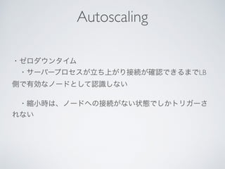 ・ゼロダウンタイム
 ・サーバープロセスが立ち上がり接続が確認できるまでLB
側で有効なノードとして認識しない
 ・縮小時は、ノードへの接続がない状態でしかトリガーさ
れない
Autoscaling
 