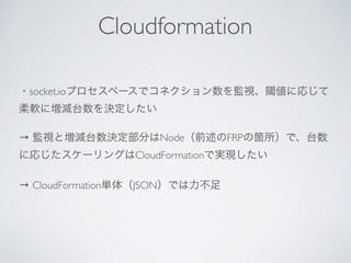 ・socket.ioプロセスベースでコネクション数を監視、閾値に応じて
柔軟に増減台数を決定したい
→ 監視と増減台数決定部分はNode（前述のFRPの箇所）で、台数
に応じたスケーリングはCloudFormationで実現したい
→ CloudFormation単体（JSON）では力不足
Cloudformation
 