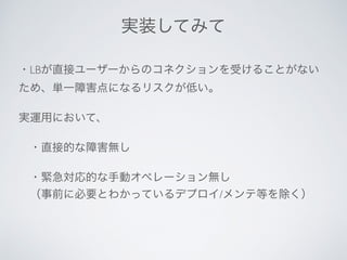 ・LBが直接ユーザーからのコネクションを受けることがない
ため、単一障害点になるリスクが低い。
実運用において、
 ・直接的な障害無し
 ・緊急対応的な手動オペレーション無し
 （事前に必要とわかっているデプロイ/メンテ等を除く）
実装してみて
 
