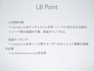 ・4人同時対戦
 → GameServerはマッチした4人を同一ノードに送り込む仕組み
 → ノード間の協調が不要、実装がシンプルに
・全国マッチング
 → LobbyServerは全ノード間でユーザーのセッション情報の協調
が必要
 → socketio/socket.io-redisを利用
LB Point
 