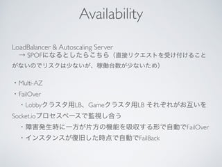 LoadBalancer & Autoscaling Server
 → SPOFになるとしたらこちら（直接リクエストを受け付けること
がないのでリスクは少ないが、稼働台数が少ないため）
・Multi-AZ
・FailOver
 ・Lobbyクラスタ用LB、Gameクラスタ用LB それぞれがお互いを
Socket.ioプロセスベースで監視し合う
 ・障害発生時に一方が片方の機能を吸収する形で自動でFailOver
 ・インスタンスが復旧した時点で自動でFailBack
Availability
 