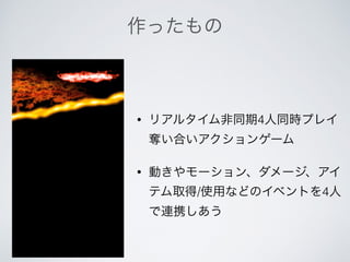 作ったもの
• リアルタイム非同期4人同時プレイ
奪い合いアクションゲーム
• 動きやモーション、ダメージ、アイ
テム取得/使用などのイベントを4人
で連携しあう
 