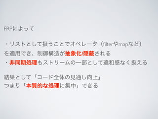 FRPによって
・リストとして扱うことでオペレータ（ﬁlterやmapなど）
を適用でき、制御構造が抽象化/隠 される
・非同期処理もストリームの一部として違和感なく扱える
結果として「コード全体の見通し向上」
つまり「本質的な処理に集中」できる
 