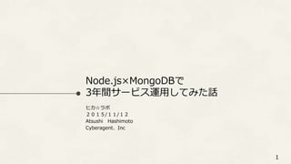 Node.js×MongoDBで
3年間サービス運用してみた話
ヒカ☆ラボ
２０１５/１１/１２
Atsushi Hashimoto
Cyberagent、Inc
1
 
