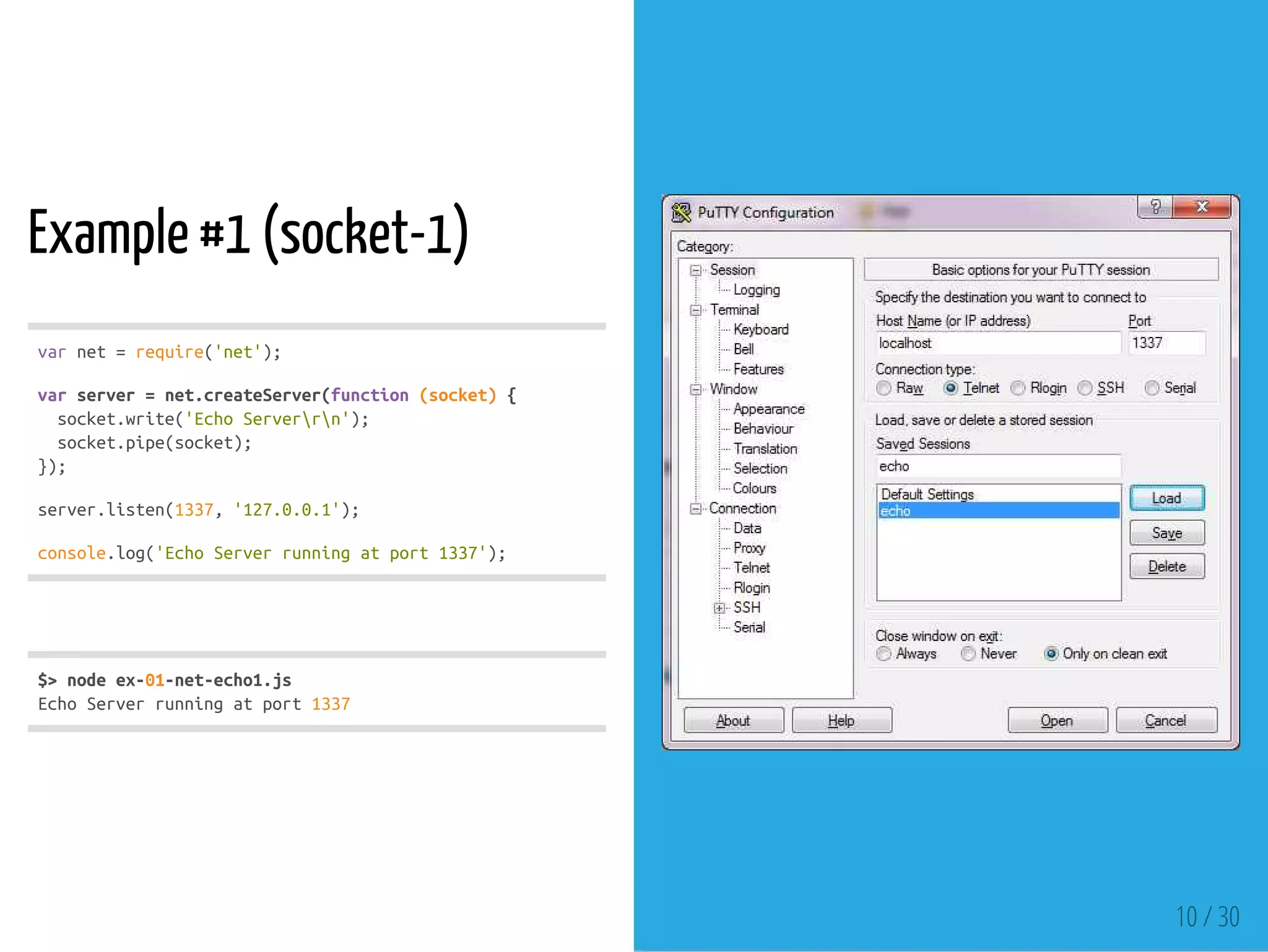 Example #1 (socket-1)
varnet=require('net');
varserver=net.createServer(function(socket){
socket.write('EchoServerrn');
socket.pipe(socket);
});
server.listen(1337,'127.0.0.1');
console.log('EchoServerrunningatport1337');
$>nodeex-01-net-echo1.js
EchoServerrunningatport1337
10 / 30
 