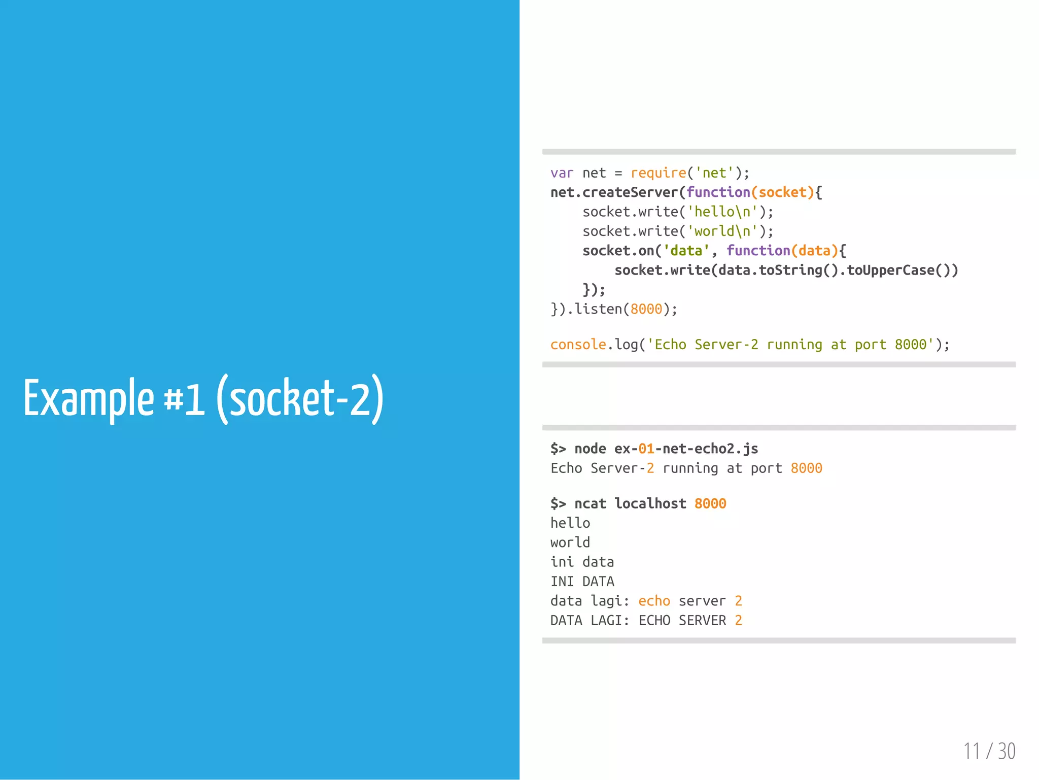 Example #1 (socket-2)
varnet=require('net');
net.createServer(function(socket){
socket.write('hellon');
socket.write('worldn');
socket.on('data',function(data){
socket.write(data.toString().toUpperCase())
});
}).listen(8000);
console.log('EchoServer-2runningatport8000');
$>nodeex-01-net-echo2.js
EchoServer-2runningatport8000
$>ncatlocalhost8000
hello
world
inidata
INIDATA
datalagi:echoserver2
DATALAGI:ECHOSERVER2
11 / 30
 