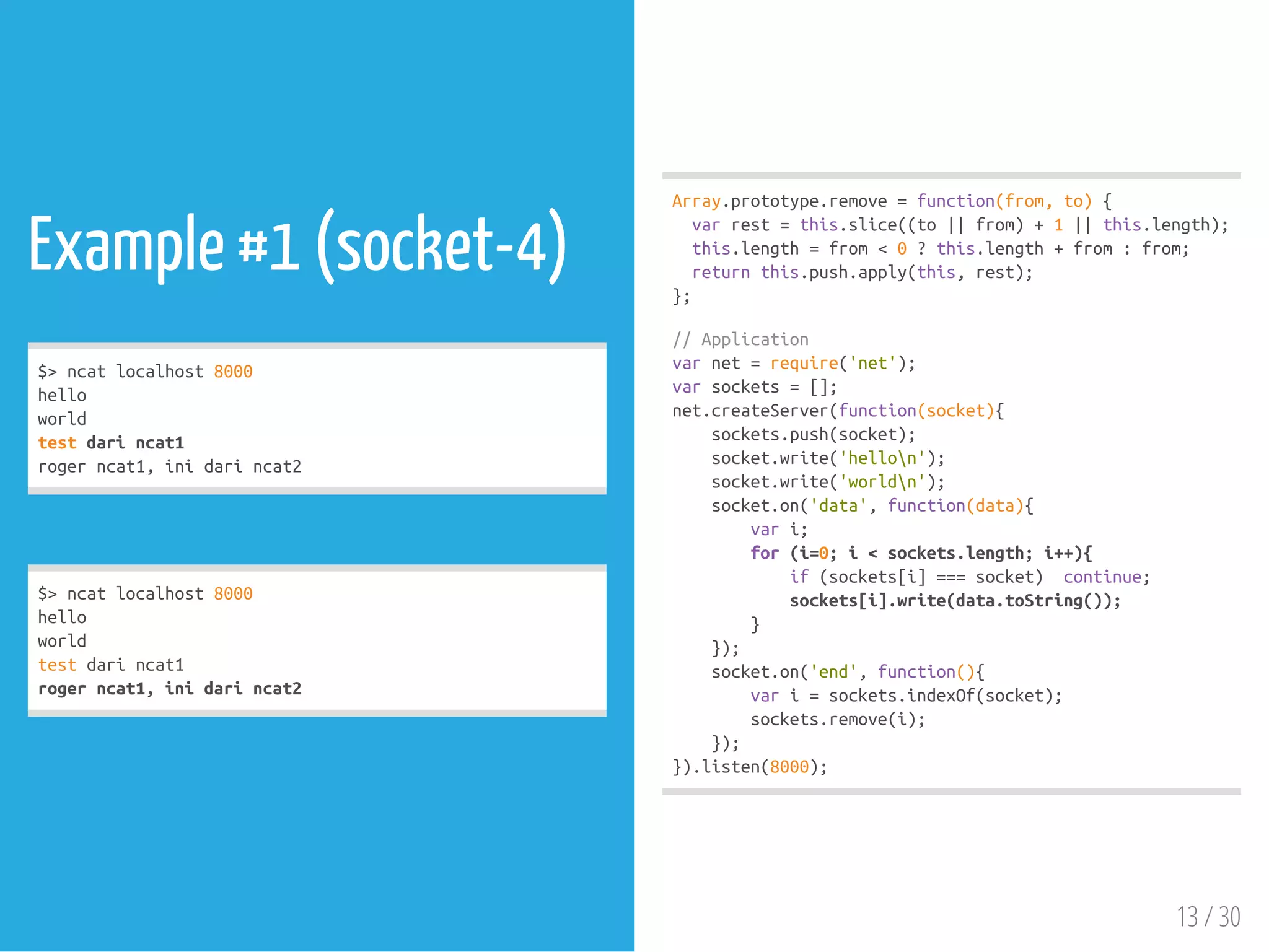 Example #1 (socket-4)
$>ncatlocalhost8000
hello
world
testdarincat1
rogerncat1,inidarincat2
$>ncatlocalhost8000
hello
world
testdarincat1
rogerncat1,inidarincat2
Array.prototype.remove=function(from,to){
varrest=this.slice((to||from)+1||this.length);
this.length=from<0?this.length+from:from;
returnthis.push.apply(this,rest);
};
//Application
varnet=require('net');
varsockets=[];
net.createServer(function(socket){
sockets.push(socket);
socket.write('hellon');
socket.write('worldn');
socket.on('data',function(data){
vari;
for(i=0;i<sockets.length;i++){
if(sockets[i]===socket) continue;
sockets[i].write(data.toString());
}
});
socket.on('end',function(){
vari=sockets.indexOf(socket);
sockets.remove(i);
});
}).listen(8000);
13 / 30
 