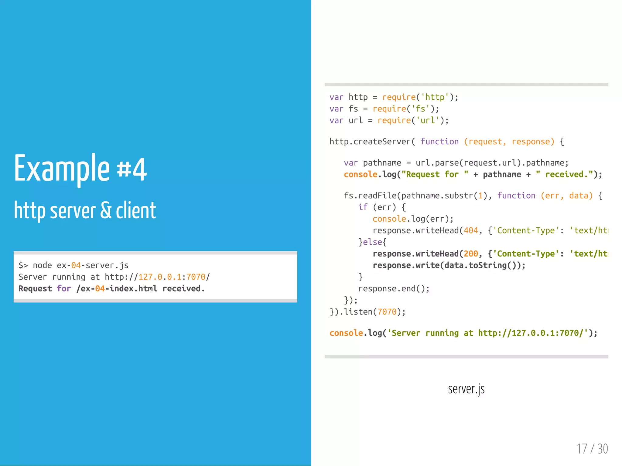 Example #4
http server & client
$>nodeex-04-server.js
Serverrunningathttp://127.0.0.1:7070/
Requestfor/ex-04-index.htmlreceived.
server.js
varhttp=require('http');
varfs=require('fs');
varurl=require('url');
http.createServer(function(request,response){
varpathname=url.parse(request.url).pathname;
console.log("Requestfor"+pathname+"received.");
fs.readFile(pathname.substr(1),function(err,data){
if(err){
console.log(err);
response.writeHead(404,{'Content-Type':'text/html'
}else{
response.writeHead(200,{'Content-Type':'text/html'
response.write(data.toString());
}
response.end();
});
}).listen(7070);
console.log('Serverrunningathttp://127.0.0.1:7070/');
17 / 30
 