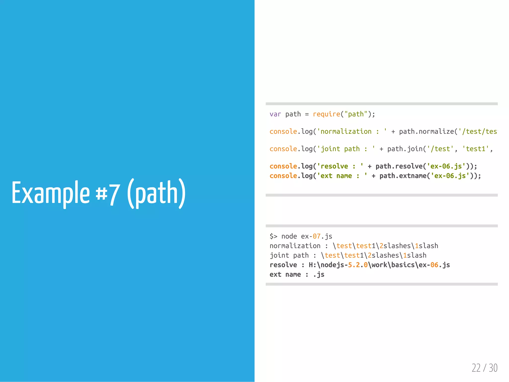 Example #7 (path)
$>nodeex-07.js
normalization:testtest12slashes1slash
jointpath:testtest12slashes1slash
resolve:H:nodejs-5.2.0workbasicsex-06.js
extname:.js
varpath=require("path");
console.log('normalization:'+path.normalize('/test/test1//
console.log('jointpath:'+path.join('/test','test1','2sl
console.log('resolve:'+path.resolve('ex-06.js'));
console.log('extname:'+path.extname('ex-06.js'));
22 / 30
 