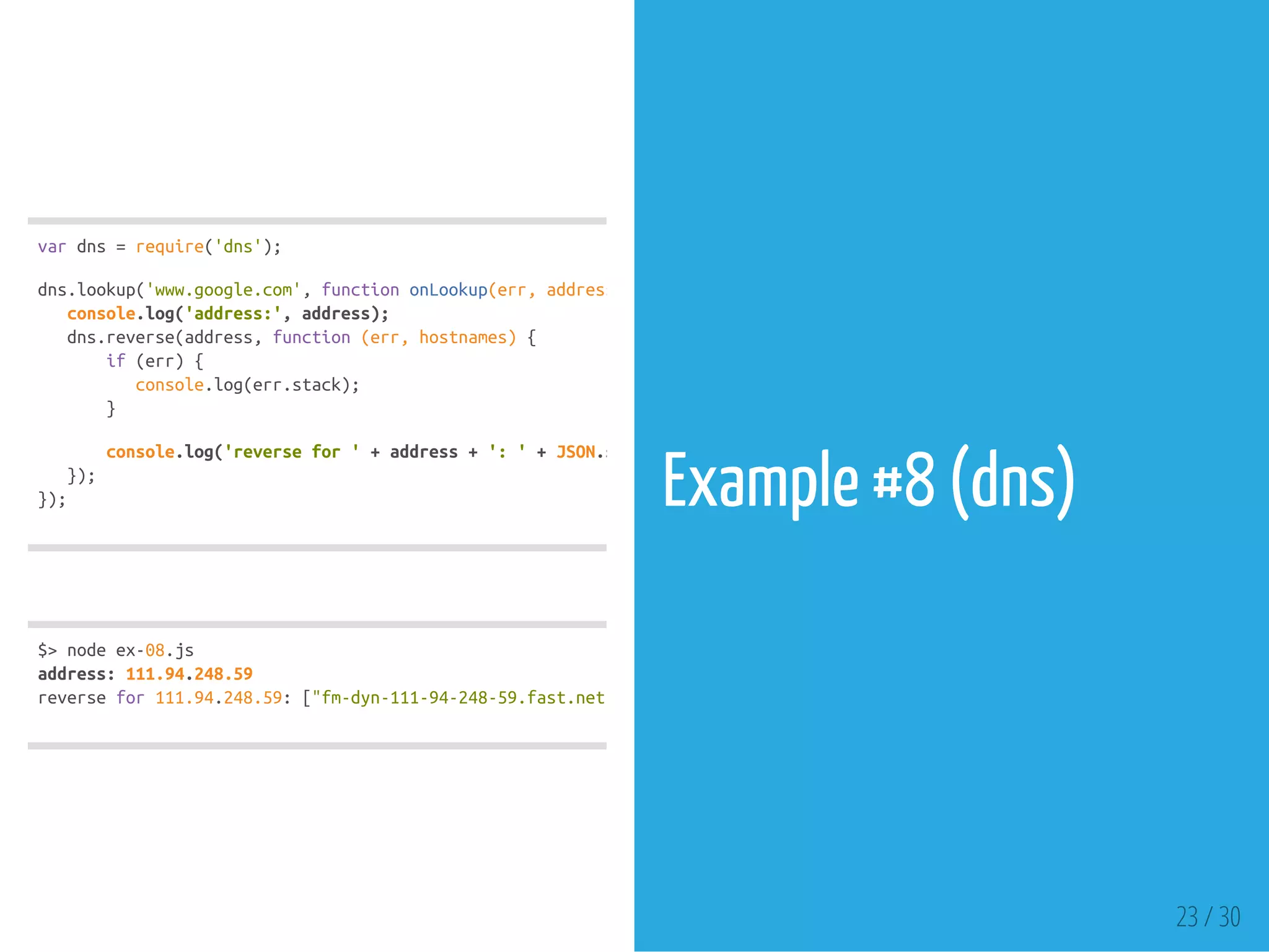 vardns=require('dns');
dns.lookup('www.google.com',functiononLookup(err,address,family)
console.log('address:',address);
dns.reverse(address,function(err,hostnames){
if(err){
console.log(err.stack);
}
console.log('reversefor'+address+':'+JSON.stringify(hostnames));
});
});
$>nodeex-08.js
address:111.94.248.59
reversefor111.94.248.59:["fm-dyn-111-94-248-59.fast.net.id"
Example #8 (dns)
23 / 30
 