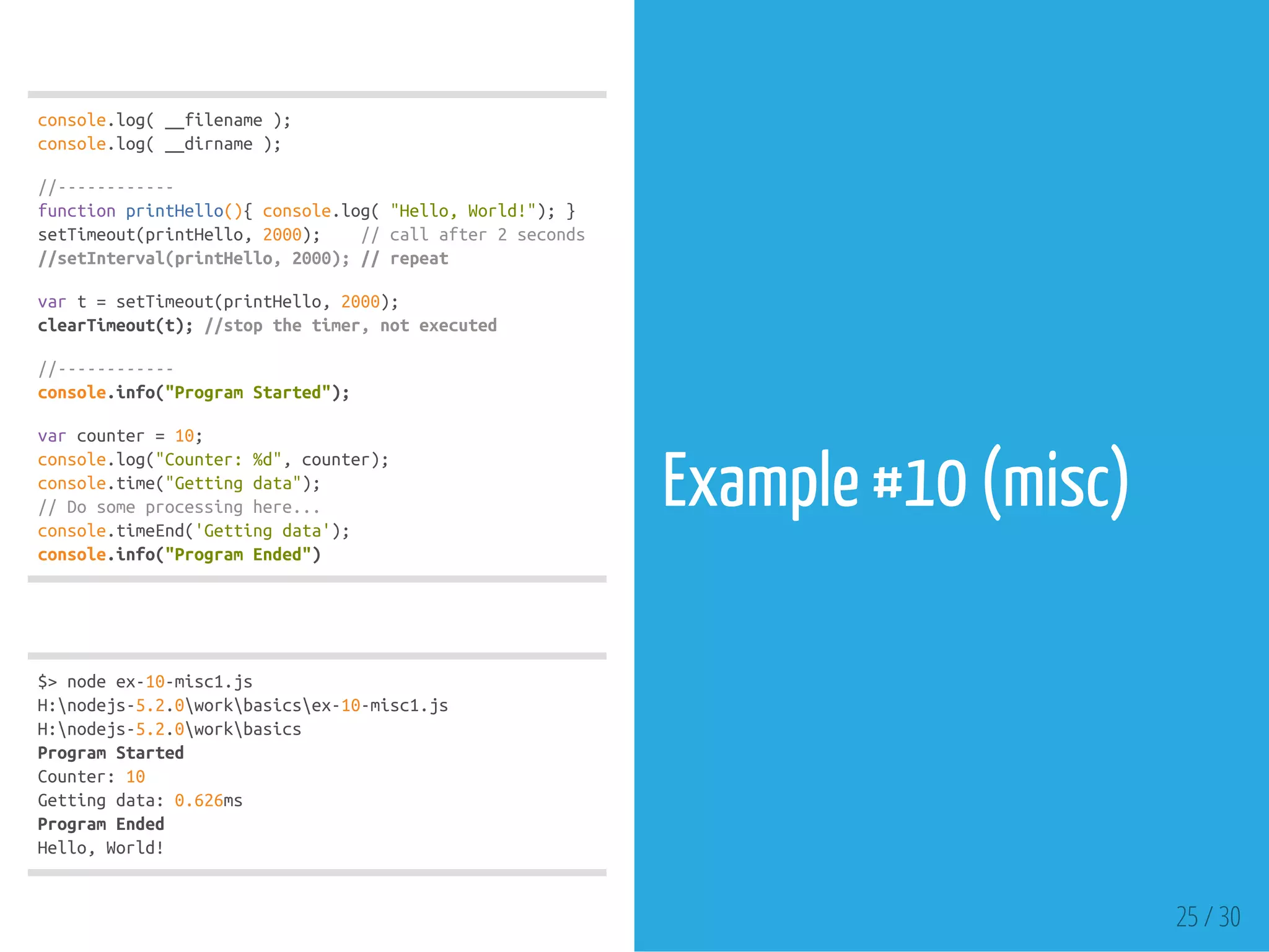 console.log(__filename);
console.log(__dirname);
//------------
functionprintHello(){console.log("Hello,World!");}
setTimeout(printHello,2000); //callafter2seconds
//setInterval(printHello,2000);//repeat
vart=setTimeout(printHello,2000);
clearTimeout(t);//stopthetimer,notexecuted
//------------
console.info("ProgramStarted");
varcounter=10;
console.log("Counter:%d",counter);
console.time("Gettingdata");
//Dosomeprocessinghere...
console.timeEnd('Gettingdata');
console.info("ProgramEnded")
$>nodeex-10-misc1.js
H:nodejs-5.2.0workbasicsex-10-misc1.js
H:nodejs-5.2.0workbasics
ProgramStarted
Counter:10
Gettingdata:0.626ms
ProgramEnded
Hello,World!
Example #10 (misc)
25 / 30
 