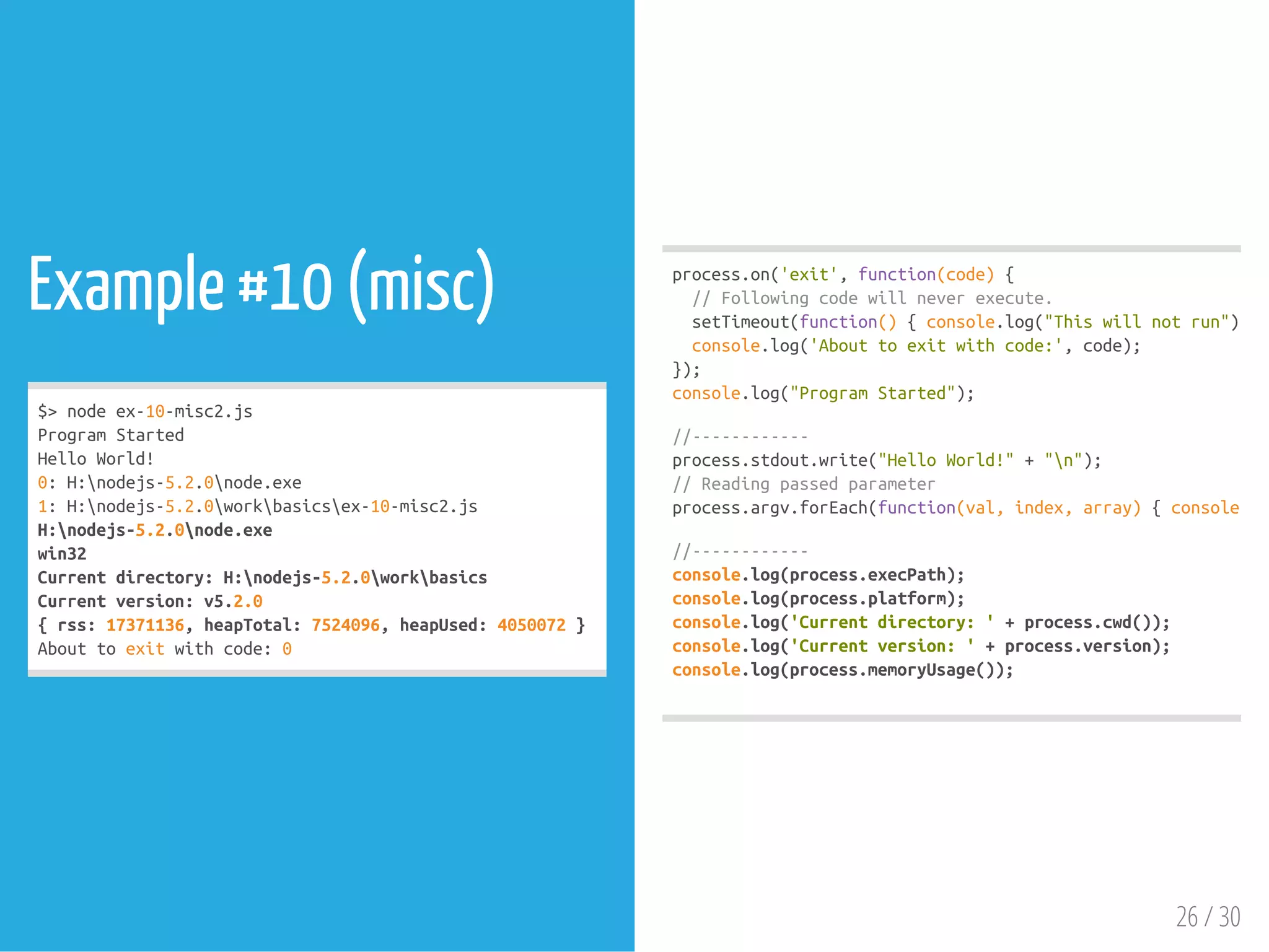 Example #10 (misc)
$>nodeex-10-misc2.js
ProgramStarted
HelloWorld!
0:H:nodejs-5.2.0node.exe
1:H:nodejs-5.2.0workbasicsex-10-misc2.js
H:nodejs-5.2.0node.exe
win32
Currentdirectory:H:nodejs-5.2.0workbasics
Currentversion:v5.2.0
{rss:17371136,heapTotal:7524096,heapUsed:4050072}
Abouttoexitwithcode:0
process.on('exit',function(code){
//Followingcodewillneverexecute.
setTimeout(function(){console.log("Thiswillnotrun");},
console.log('Abouttoexitwithcode:',code);
});
console.log("ProgramStarted");
//------------
process.stdout.write("HelloWorld!"+"n");
//Readingpassedparameter
process.argv.forEach(function(val,index,array){console.log
//------------
console.log(process.execPath);
console.log(process.platform);
console.log('Currentdirectory:'+process.cwd());
console.log('Currentversion:'+process.version);
console.log(process.memoryUsage());
26 / 30
 