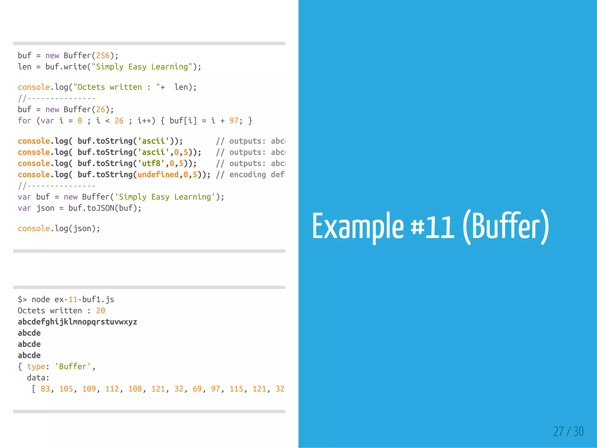 buf=newBuffer(256);
len=buf.write("SimplyEasyLearning");
console.log("Octetswritten:"+ len);
//---------------
buf=newBuffer(26);
for(vari=0;i<26;i++){buf[i]=i+97;}
console.log(buf.toString('ascii')); //outputs:abcdefghijklmnopqrstuvwxyz
console.log(buf.toString('ascii',0,5)); //outputs:abcde
console.log(buf.toString('utf8',0,5)); //outputs:abcde
console.log(buf.toString(undefined,0,5));//encodingdefaultsto'utf8',outputsabcde
//---------------
varbuf=newBuffer('SimplyEasyLearning');
varjson=buf.toJSON(buf);
console.log(json);
$>nodeex-11-buf1.js
Octetswritten:20
abcdefghijklmnopqrstuvwxyz
abcde
abcde
abcde
{type:'Buffer',
data:
[83,105,109,112,108,121,32,69,97,115,121,32,
Example #11 (Buffer)
27 / 30
 