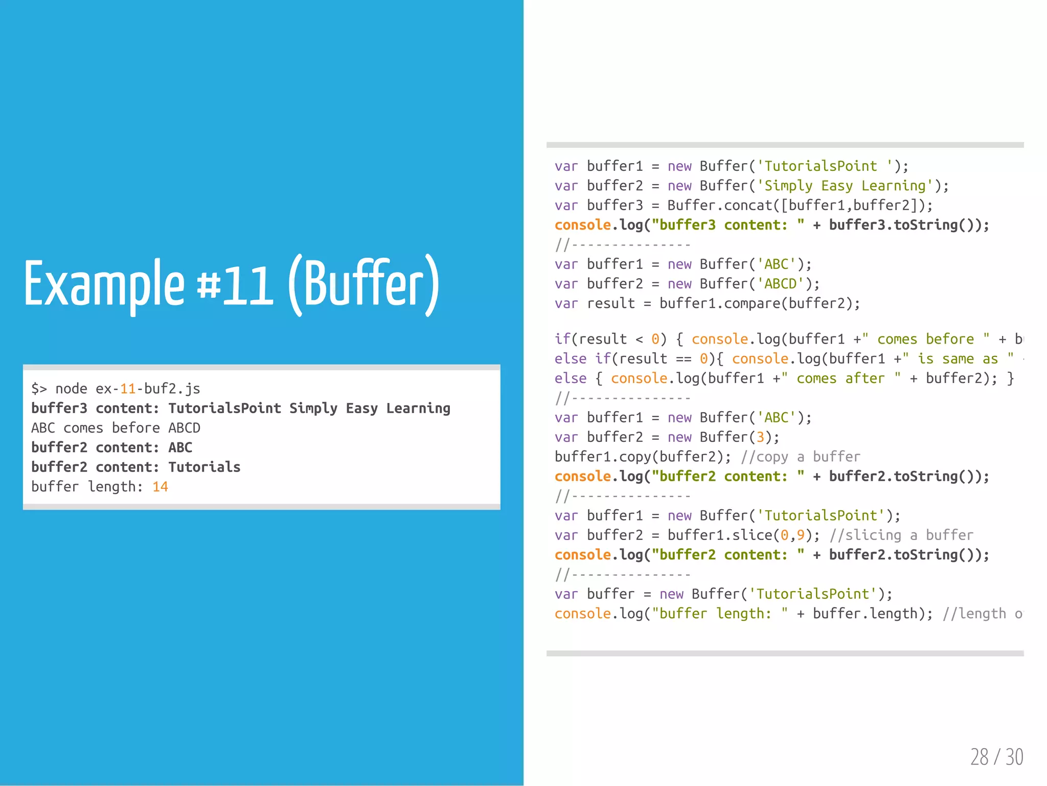 Example #11 (Buffer)
$>nodeex-11-buf2.js
buffer3content:TutorialsPointSimplyEasyLearning
ABCcomesbeforeABCD
buffer2content:ABC
buffer2content:Tutorials
bufferlength:14
varbuffer1=newBuffer('TutorialsPoint');
varbuffer2=newBuffer('SimplyEasyLearning');
varbuffer3=Buffer.concat([buffer1,buffer2]);
console.log("buffer3content:"+buffer3.toString());
//---------------
varbuffer1=newBuffer('ABC');
varbuffer2=newBuffer('ABCD');
varresult=buffer1.compare(buffer2);
if(result<0){console.log(buffer1+"comesbefore"+buffe
elseif(result==0){console.log(buffer1+"issameas"+bu
else{console.log(buffer1+"comesafter"+buffer2);}
//---------------
varbuffer1=newBuffer('ABC');
varbuffer2=newBuffer(3);
buffer1.copy(buffer2);//copyabuffer
console.log("buffer2content:"+buffer2.toString());
//---------------
varbuffer1=newBuffer('TutorialsPoint');
varbuffer2=buffer1.slice(0,9);//slicingabuffer
console.log("buffer2content:"+buffer2.toString());
//---------------
varbuffer=newBuffer('TutorialsPoint');
console.log("bufferlength:"+buffer.length);//lengthofth
28 / 30
 