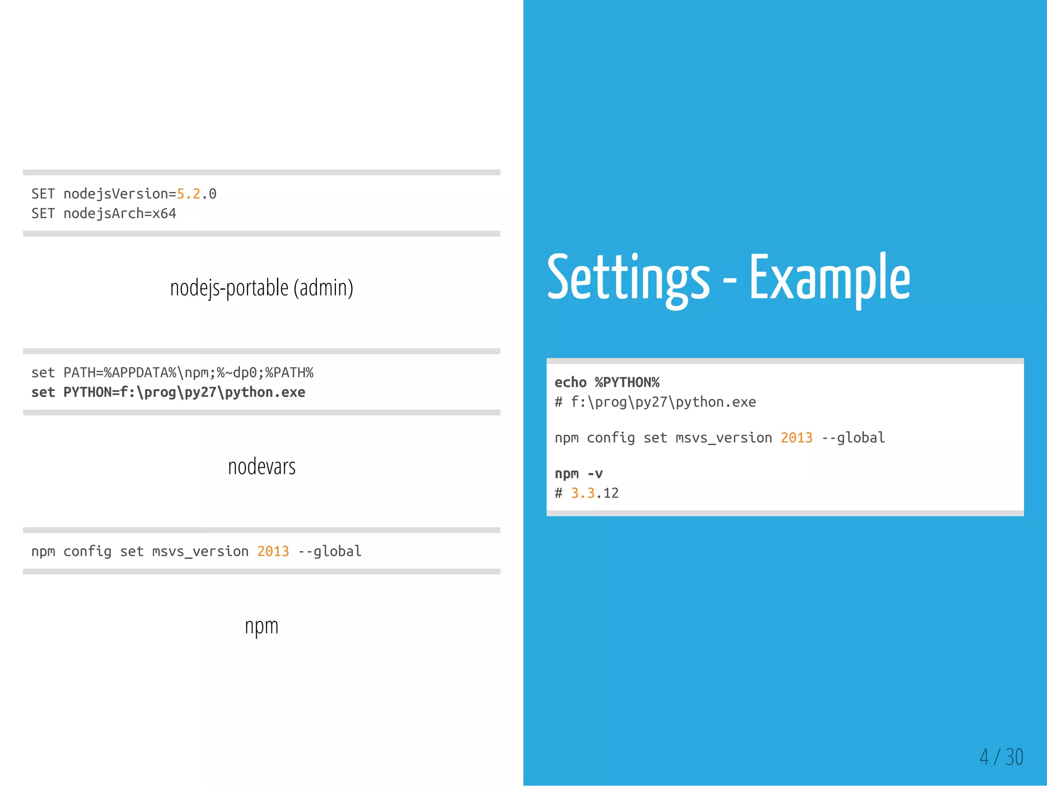 SETnodejsVersion=5.2.0
SETnodejsArch=x64
nodejs-portable (admin)
setPATH=%APPDATA%npm;%~dp0;%PATH%
setPYTHON=f:progpy27python.exe
nodevars
npmconfigsetmsvs_version2013--global
npm
Settings - Example
echo%PYTHON%
#f:progpy27python.exe
npmconfigsetmsvs_version2013--global
npm-v
#3.3.12
4 / 30
 