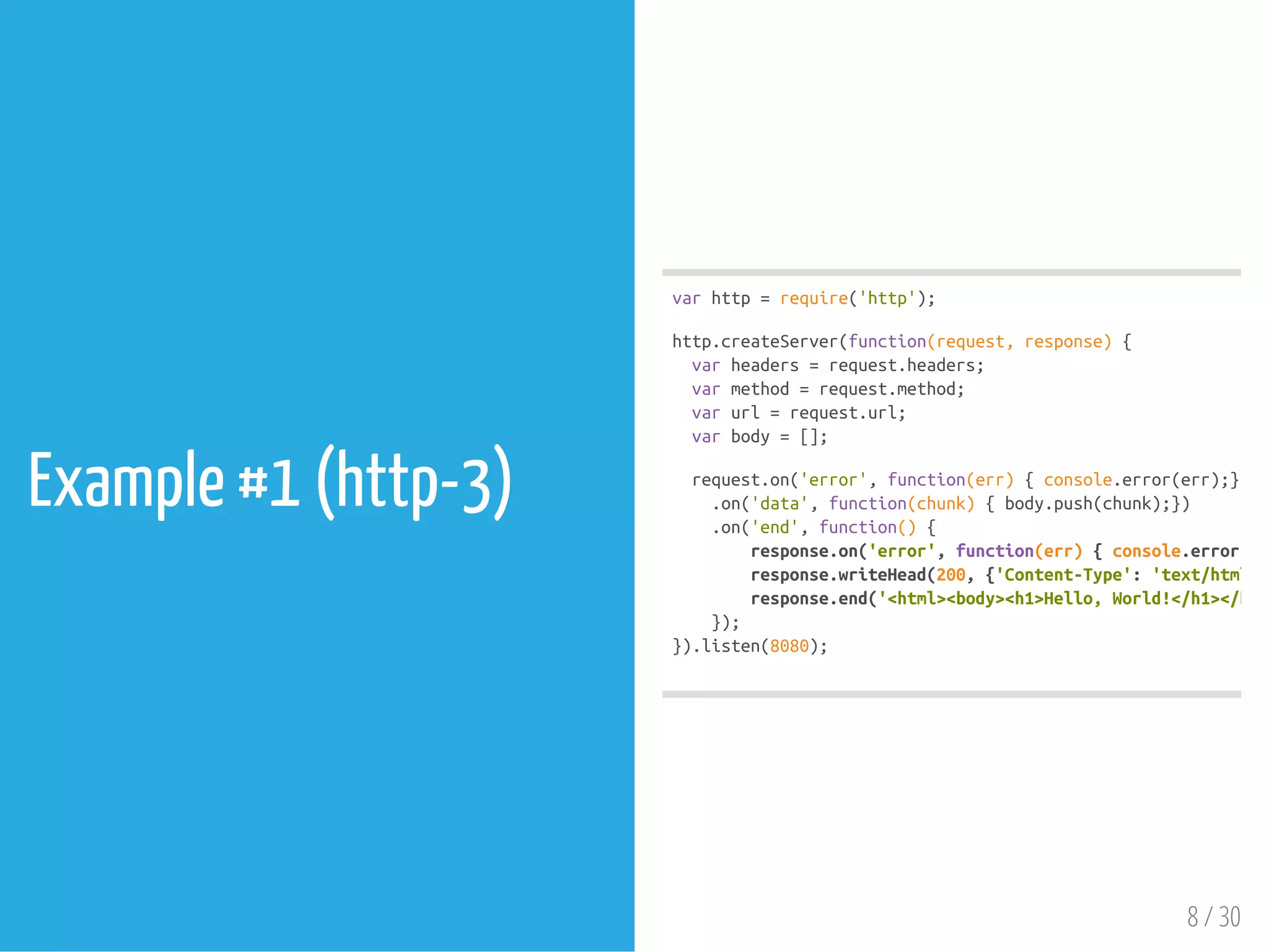 Example #1 (http-3)
varhttp=require('http');
http.createServer(function(request,response){
varheaders=request.headers;
varmethod=request.method;
varurl=request.url;
varbody=[];
request.on('error',function(err){console.error(err);})
.on('data',function(chunk){body.push(chunk);})
.on('end',function(){
response.on('error',function(err){console.error(err
response.writeHead(200,{'Content-Type':'text/html'
response.end('<html><body><h1>Hello,World!</h1></body
});
}).listen(8080);
8 / 30
 