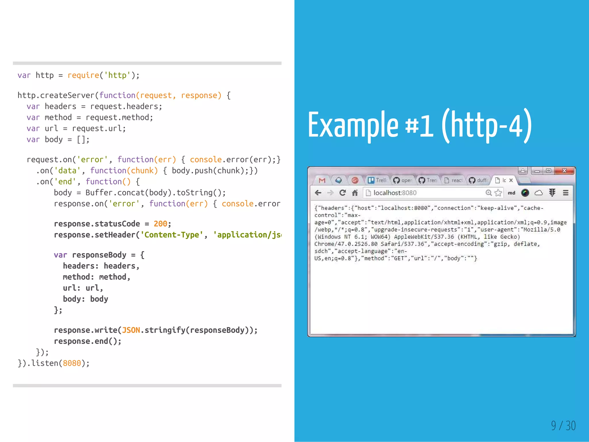 varhttp=require('http');
http.createServer(function(request,response){
varheaders=request.headers;
varmethod=request.method;
varurl=request.url;
varbody=[];
request.on('error',function(err){console.error(err);})
.on('data',function(chunk){body.push(chunk);})
.on('end',function(){
body=Buffer.concat(body).toString();
response.on('error',function(err){console.error(err);});
response.statusCode=200;
response.setHeader('Content-Type','application/json'
varresponseBody={
headers:headers,
method:method,
url:url,
body:body
};
response.write(JSON.stringify(responseBody));
response.end();
});
}).listen(8080);
Example #1 (http-4)
 
9 / 30
 
