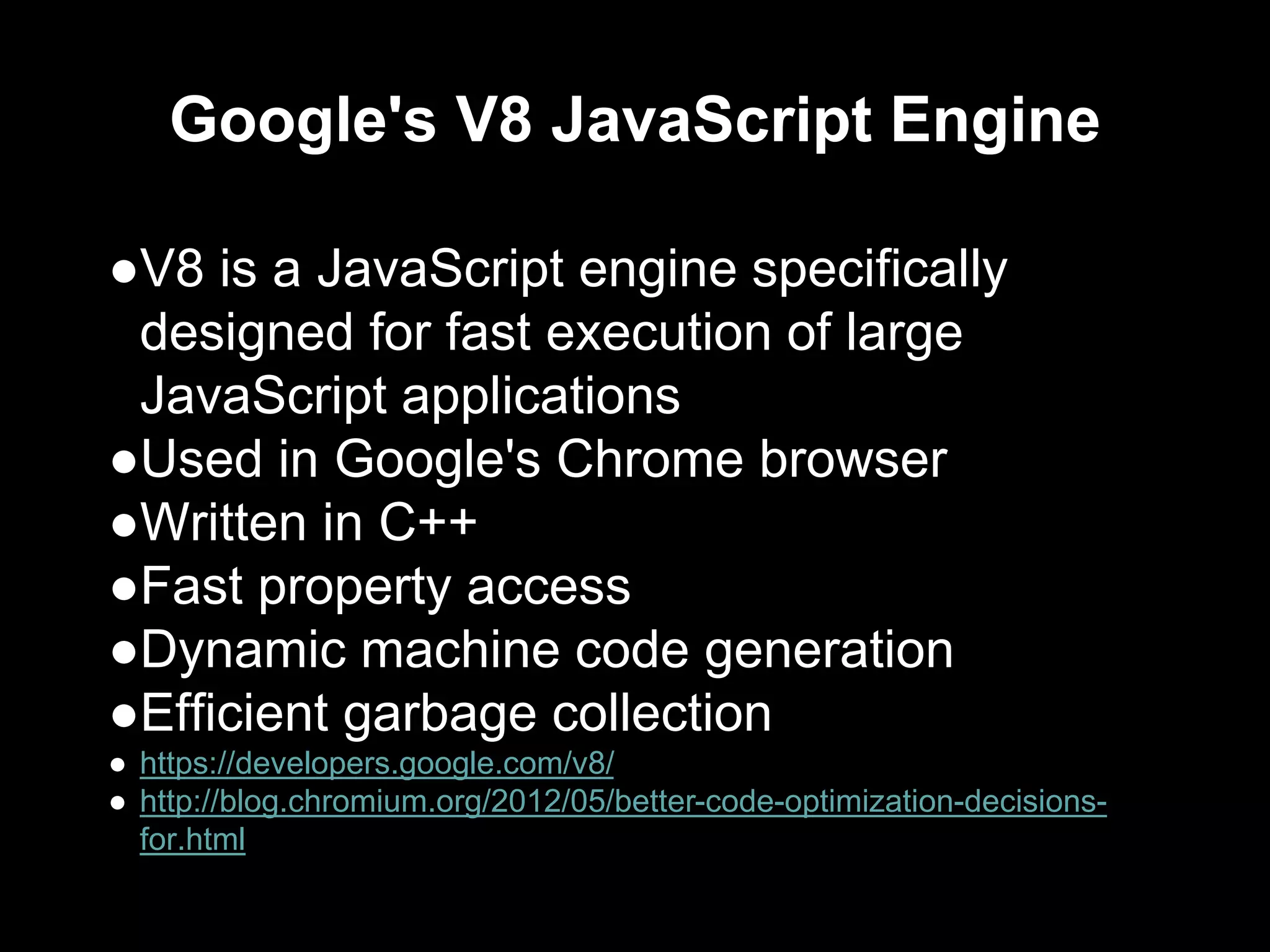 Google's V8 JavaScript Engine
●V8 is a JavaScript engine specifically
designed for fast execution of large
JavaScript applications
●Used in Google's Chrome browser
●Written in C++
●Fast property access
●Dynamic machine code generation
●Efficient garbage collection
● https://developers.google.com/v8/
● http://blog.chromium.org/2012/05/better-code-optimization-decisions-
for.html
 
