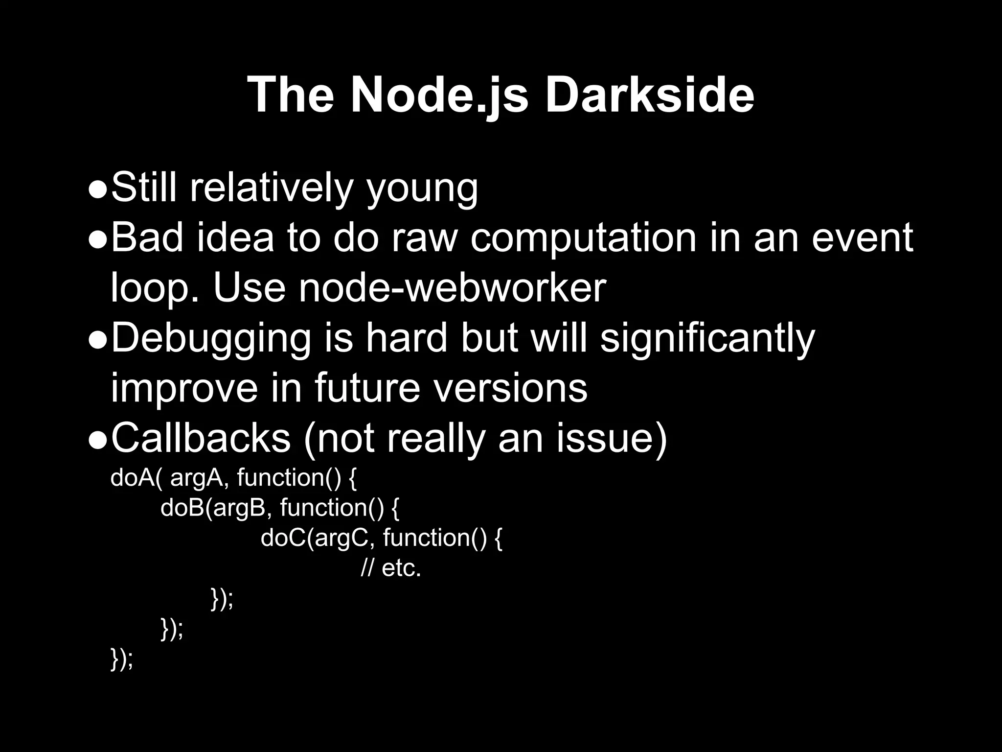 The Node.js Darkside
●Still relatively young
●Bad idea to do raw computation in an event
loop. Use node-webworker
●Debugging is hard but will significantly
improve in future versions
●Callbacks (not really an issue)
doA( argA, function() {
doB(argB, function() {
doC(argC, function() {
// etc.
});
});
});
 