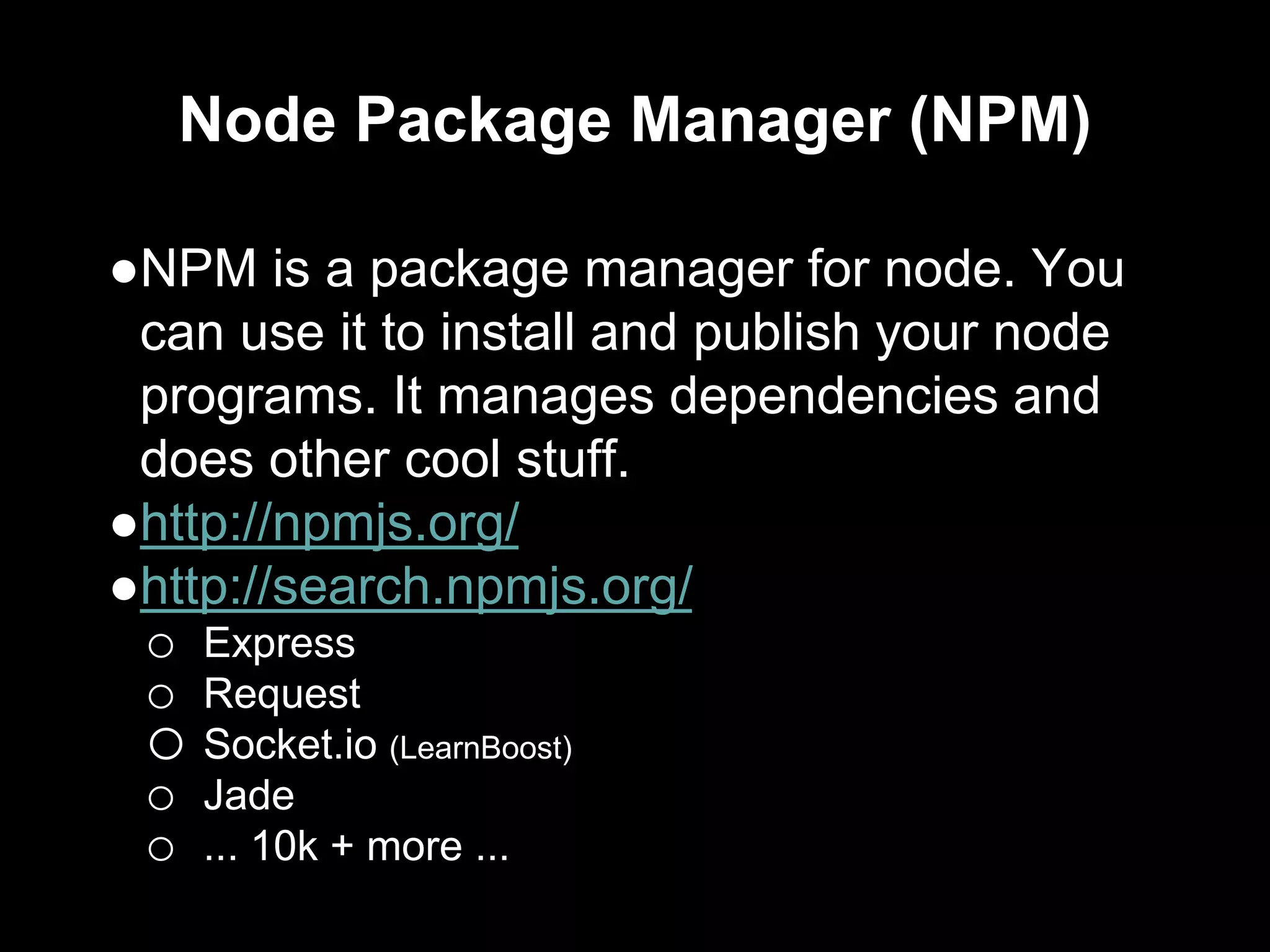 Node Package Manager (NPM)
●NPM is a package manager for node. You
can use it to install and publish your node
programs. It manages dependencies and
does other cool stuff.
●http://npmjs.org/
●http://search.npmjs.org/
o Express
o Request
o Socket.io (LearnBoost)
o Jade
o ... 10k + more ...
 