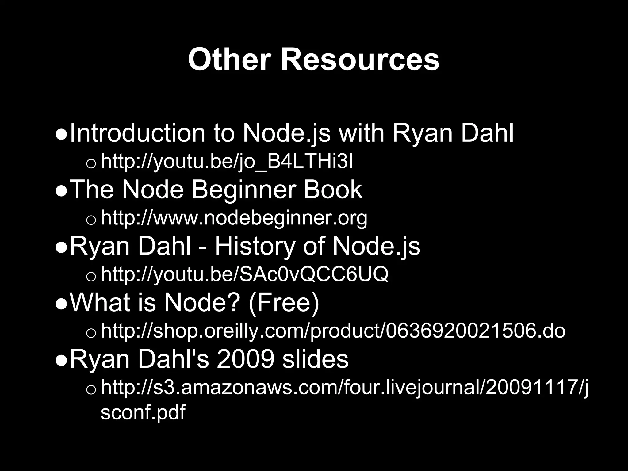 Other Resources
●Introduction to Node.js with Ryan Dahl
ohttp://youtu.be/jo_B4LTHi3I
●The Node Beginner Book
ohttp://www.nodebeginner.org
●Ryan Dahl - History of Node.js
ohttp://youtu.be/SAc0vQCC6UQ
●What is Node? (Free)
ohttp://shop.oreilly.com/product/0636920021506.do
●Ryan Dahl's 2009 slides
ohttp://s3.amazonaws.com/four.livejournal/20091117/j
sconf.pdf
 