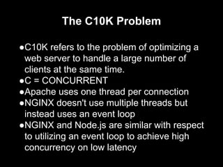 The C10K Problem
●C10K refers to the problem of optimizing a
web server to handle a large number of
clients at the same time.
●C = CONCURRENT
●Apache uses one thread per connection
●NGINX doesn't use multiple threads but
instead uses an event loop
●NGINX and Node.js are similar with respect
to utilizing an event loop to achieve high
concurrency on low latency
 