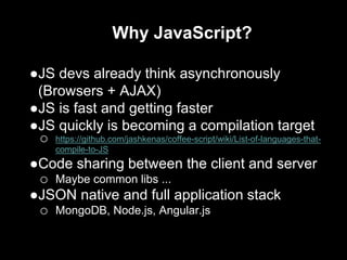 Why JavaScript?
●JS devs already think asynchronously
(Browsers + AJAX)
●JS is fast and getting faster
●JS quickly is becoming a compilation target
o https://github.com/jashkenas/coffee-script/wiki/List-of-languages-that-
compile-to-JS
●Code sharing between the client and server
o Maybe common libs ...
●JSON native and full application stack
o MongoDB, Node.js, Angular.js
 