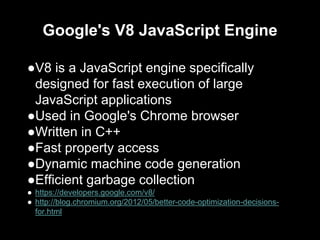 Google's V8 JavaScript Engine
●V8 is a JavaScript engine specifically
designed for fast execution of large
JavaScript applications
●Used in Google's Chrome browser
●Written in C++
●Fast property access
●Dynamic machine code generation
●Efficient garbage collection
● https://developers.google.com/v8/
● http://blog.chromium.org/2012/05/better-code-optimization-decisions-
for.html
 