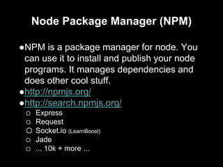 Node Package Manager (NPM)
●NPM is a package manager for node. You
can use it to install and publish your node
programs. It manages dependencies and
does other cool stuff.
●http://npmjs.org/
●http://search.npmjs.org/
o Express
o Request
o Socket.io (LearnBoost)
o Jade
o ... 10k + more ...
 