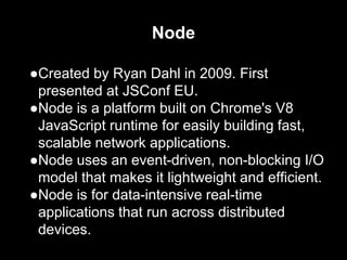 Node
●Created by Ryan Dahl in 2009. First
presented at JSConf EU.
●Node is a platform built on Chrome's V8
JavaScript runtime for easily building fast,
scalable network applications.
●Node uses an event-driven, non-blocking I/O
model that makes it lightweight and efficient.
●Node is for data-intensive real-time
applications that run across distributed
devices.
 