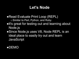 Let's Node
●Read Evaluate Print Loop (REPL)
oSimilar to Perl, Python, and Ruby
●It's great for testing out and learning about
Node.js
●Since Node.js uses V8, Node REPL is an
ideal place to easily try out and learn
JavaScript
●DEMO
 