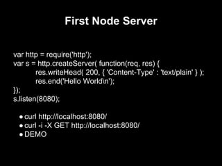 First Node Server
var http = require('http');
var s = http.createServer( function(req, res) {
res.writeHead( 200, { 'Content-Type' : 'text/plain' } );
res.end('Hello Worldn');
});
s.listen(8080);
●curl http://localhost:8080/
●curl -i -X GET http://localhost:8080/
●DEMO
 