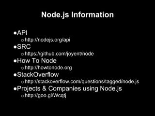 Node.js Information
●API
ohttp://nodejs.org/api
●SRC
ohttps://github.com/joyent/node
●How To Node
ohttp://howtonode.org
●StackOverflow
ohttp://stackoverflow.com/questions/tagged/node.js
●Projects & Companies using Node.js
ohttp://goo.gl/Wcqtj
 