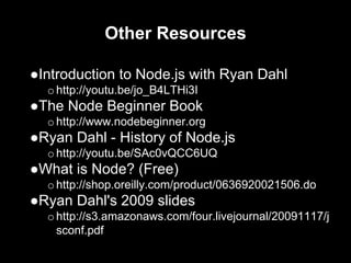 Other Resources
●Introduction to Node.js with Ryan Dahl
ohttp://youtu.be/jo_B4LTHi3I
●The Node Beginner Book
ohttp://www.nodebeginner.org
●Ryan Dahl - History of Node.js
ohttp://youtu.be/SAc0vQCC6UQ
●What is Node? (Free)
ohttp://shop.oreilly.com/product/0636920021506.do
●Ryan Dahl's 2009 slides
ohttp://s3.amazonaws.com/four.livejournal/20091117/j
sconf.pdf
 