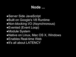 Node ...
●Server Side JavaScript
●Built on Google's V8 Runtime
●Non-blocking I/O (Asynchronous)
●Evented (Event Loop)
●Module System
●Native on Linux, Mac OS X, Windows
●Enables Real-time Web
●It's all about LATENCY
 